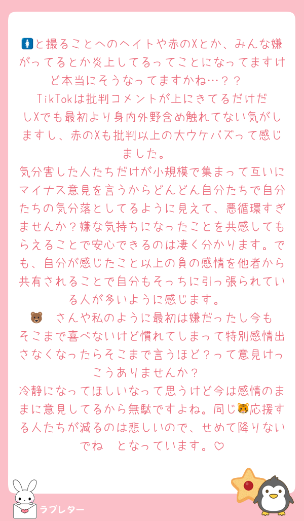 🚺と撮ることへのヘイトや赤のXとか、みんな嫌がってるとか炎上してるってことになってますけど本当にそうなってますかね…？？
TikTokは批判コメントが上にきてるだけだしXでも最初より身内外野含め触れてない気がしますし、赤のXも批判以上の大ウケバズって感じました。
気分害した人たちだけが小規模で集まって互いにマイナス意見を言うからどんどん自分たちで自分たちの気分落としてるように見えて、悪循環すぎませんか？嫌な気持ちになったことを共感してもらえることで安心できるのは凄く分かります。でも、自分が感じたこと以上の負の感情を他者から共有されることで自分もそっちに引っ張られている人が多いように感じます。
🐻‍❄️さんや私のように最初は嫌だったし今もそこまで喜べないけど慣れてしまって特別感情出さなくなったらそこまで言うほど？って意見けっこうありませんか？
冷静になってほしいなって思うけど今は感情のままに意見してるから無駄ですよね。同じ🐯応援する人たちが減るのは悲しいので、せめて降りないでね〜となっています。