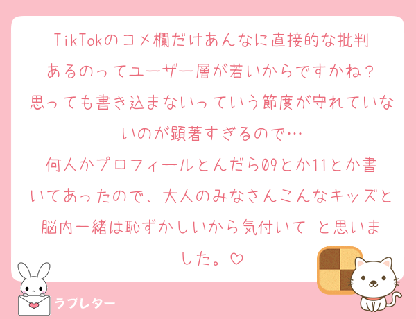 TikTokのコメ欄だけあんなに直接的な批判あるのってユーザー層が若いからですかね？
思っても書き込まないっていう節度が守れていないのが顕著すぎるので…
何人かプロフィールとんだら09とか11とか書いてあったので、大人のみなさんこんなキッズと脳内一緒は恥ずかしいから気付いて‼️と思いました。