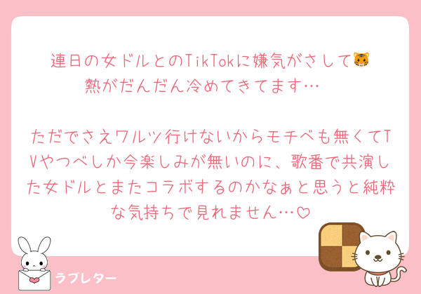 連日の女ドルとのTikTokに嫌気がさして🐯熱がだんだん冷めてきてます…

ただでさえワルツ行けないからモチベも無くてTVやつべしか今楽しみが無いのに、歌番で共演した女ドルとまたコラボするのかなぁと思うと純粋な気持ちで見れません…