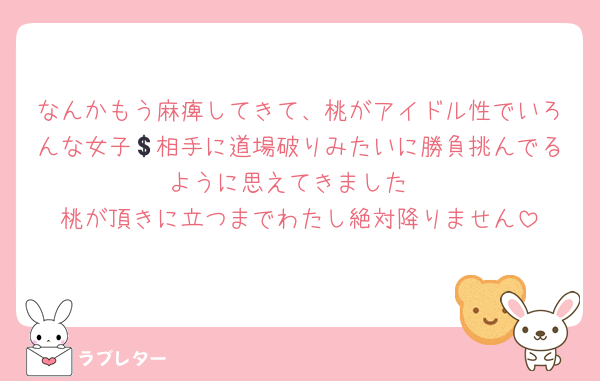 なんかもう麻痺してきて、桃がアイドル性でいろんな女子💲相手に道場破りみたいに勝負挑んでるように思えてきました
桃が頂きに立つまでわたし絶対降りません