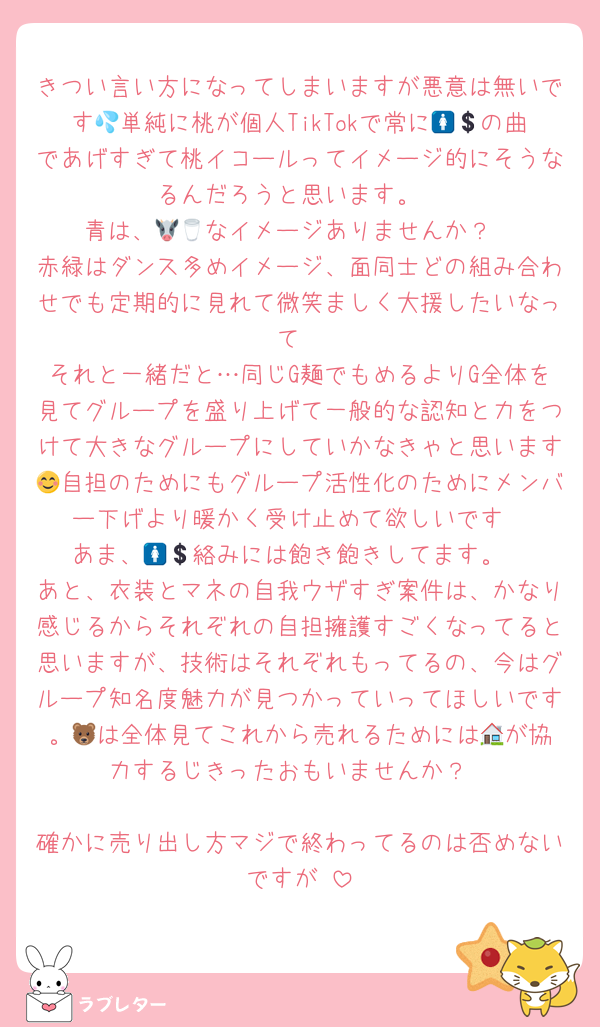 きつい言い方になってしまいますが悪意は無いです💦単純に桃が個人TikTokで常に🚺💲の曲であげすぎて桃イコールってイメージ的にそうなるんだろうと思います。
青は、🐮🥛なイメージありませんか？
赤緑はダンス多めイメージ、面同士どの組み合わせでも定期的に見れて微笑ましく大援したいなって
それと一緒だと…同じG麺でもめるよりG全体を見てグループを盛り上げて一般的な認知と力をつけて大きなグループにしていかなきゃと思います😊自担のためにもグループ活性化のためにメンバー下げより暖かく受け止めて欲しいです
あま、🚺💲絡みには飽き飽きしてます。
あと、衣装とマネの自我ウザすぎ案件は、かなり感じるからそれぞれの自担擁護すごくなってると思いますが、技術はそれぞれもってるの、今はグループ知名度魅力が見つかっていってほしいです。🐻‍は全体見てこれから売れるためには🏠が協力するじきったおもいませんか？

確かに売り出し方マジで終わってるのは否めないですが♡
