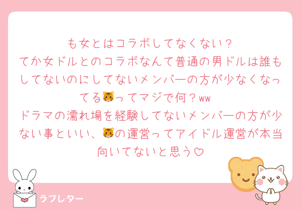 🤍も女とはコラボしてなくない？
てか女ドルとのコラボなんて普通の男ドルは誰もしてないのにしてないメンバーの方が少なくなってる🐯ってマジで何？ww
ドラマの濡れ場を経験してないメンバーの方が少ない事といい、🐯の運営ってアイドル運営が本当向いてないと思う