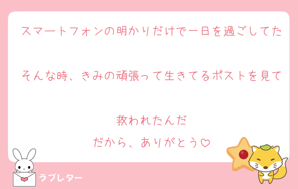 スマートフォンの明かりだけで一日を過ごしてた
そんな時、きみの頑張って生きてるポストを見て
救われたんだ
だから、ありがとう