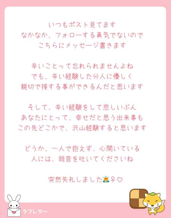 いつもポスト見てます
なかなか、フォローする勇気でないので
こちらにメッセージ書きます

辛いことって忘れられませんよね
でも、辛い経験した分人に優しく
親切で接する事ができるんだと思います

そして、辛い経験をして悲しいぶん
あなたにとって、幸せだと思う出来事も
この先どこかで、沢山経験すると思います

どうか、一人で抱えず、心開いている
人には、弱音を吐いてくださいね

突然失礼しました🙇‍♀️