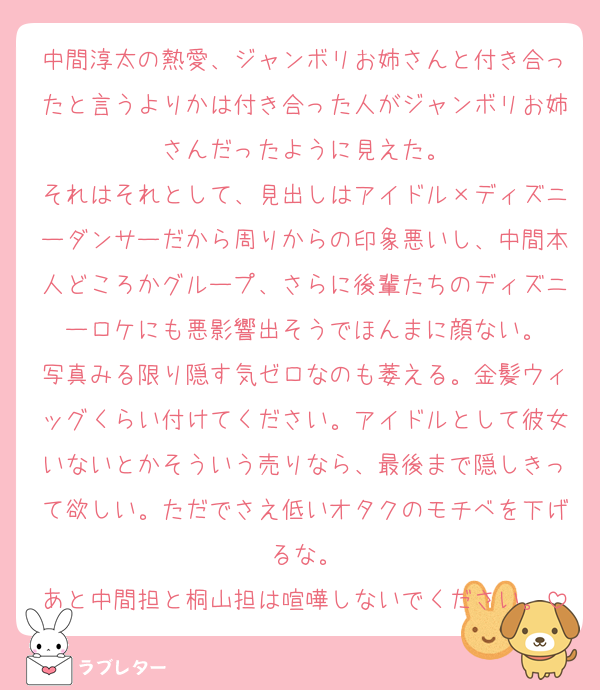 中間淳太の熱愛、ジャンボリお姉さんと付き合ったと言うよりかは付き合った人がジャンボリお姉さんだったように見えた。
それはそれとして、見出しはアイドル×ディズニーダンサーだから周りからの印象悪いし、中間本人どころかグループ、さらに後輩たちのディズニーロケにも悪影響出そうでほんまに顔ない。
写真みる限り隠す気ゼロなのも萎える。金髪ウィッグくらい付けてください。アイドルとして彼女いないとかそういう売りなら、最後まで隠しきって欲しい。ただでさえ低いオタクのモチベを下げるな。
あと中間担と桐山担は喧嘩しないでください。