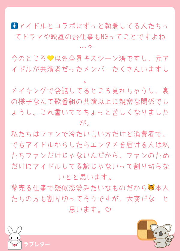 🚺アイドルとコラボにずっと執着してる人たちってドラマや映画のお仕事もNGってことですよね…？
今のところ💛以外全員キスシーン済ですし、元アイドルが共演者だったメンバーたくさんいますし。
メイキングで会話してるところ見れちゃうし、裏の様子なんて歌番組の共演以上に親密な関係でしょうし。これ書いててちょっと苦しくなりましたが。
私たちはファンで冷たい言い方だけど消費者で、でもアイドルからしたらエンタメを届ける人は私たちファンだけじゃないんだから、ファンのためだけにアイドルしてる訳じゃないって割り切らないとと思います。
夢売る仕事で疑似恋愛みたいなものだから🐯本人たちの方も割り切ってそうですが、大変だな〜と思います。