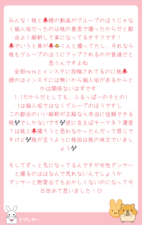 みんな！桃と🐙橙の動画がグループのほうじゃなく個人垢だったのは桃の意思で撮ったからだと都合よく解釈して楽になってるオタクです！
🐙でいうと黄が🐙🍮くんと撮ってたし、それなら桃もグループのほうにアップされるのが普通だと思うんですよね
全部tktkとインスタに投稿されてるのに桃🐙橙のはインスタには無いから個人垢があるからとかは関係ないはずです
1:1だからだとしても、ふるっぱーの子との1:1は個人垢ではなくグループのほうですし
この都合のいい解釈が正解なら本当に信頼できる桃🎶でしかないです🎶逆に言えばチーマネ？運営？は桃と🐙撮ろうと思わなかったんだって感じですけど🎶桃が言うように桃担は桃の味方でいましょう🎶

そしてずっと気になってるんですが女性ダンサーと撮るのははなんで荒れないんでしょうか
ダンサーと熱愛出てもおかしくないのになって今日改めて思いました！