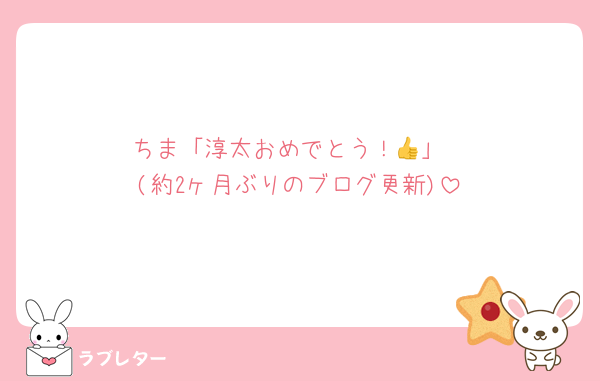 ちま「淳太おめでとう！👍」
(約2ヶ月ぶりのブログ更新)