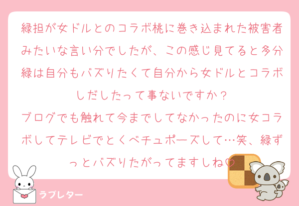 緑担が女ドルとのコラボ桃に巻き込まれた被害者みたいな言い分でしたが、この感じ見てると多分緑は自分もバズりたくて自分から女ドルとコラボしだしたって事ないですか？
ブログでも触れて今までしてなかったのに女コラボしてテレビでとくべチュポーズして…笑、緑ずっとバズりたがってますしね
