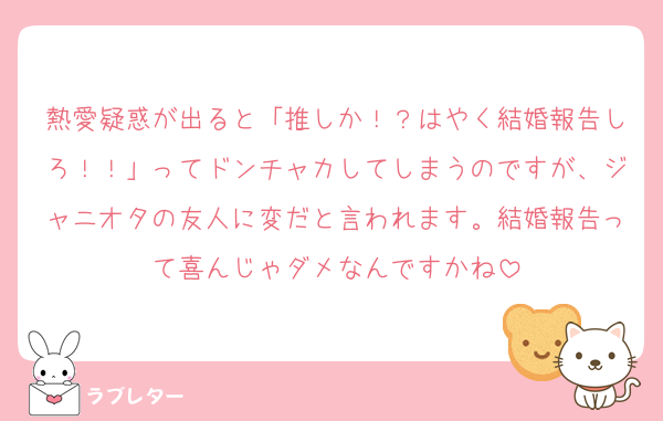 熱愛疑惑が出ると「推しか！？はやく結婚報告しろ！！」ってドンチャカしてしまうのですが、ジャニオタの友人に変だと言われます。結婚報告って喜んじゃダメなんですかね