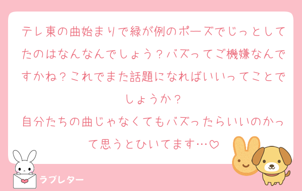 テレ東の曲始まりで緑が例のポーズでじっとしてたのはなんなんでしょう？バズってご機嫌なんですかね？これでまた話題になればいいってことでしょうか？
自分たちの曲じゃなくてもバズったらいいのかって思うとひいてます…