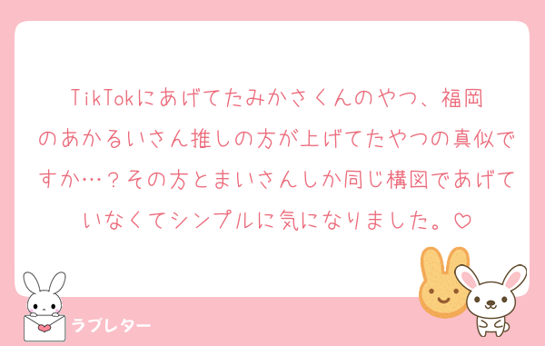 TikTokにあげてたみかさくんのやつ、福岡のあかるいさん推しの方が上げてたやつの真似ですか…？その方とまいさんしか同じ構図であげていなくてシンプルに気になりました。