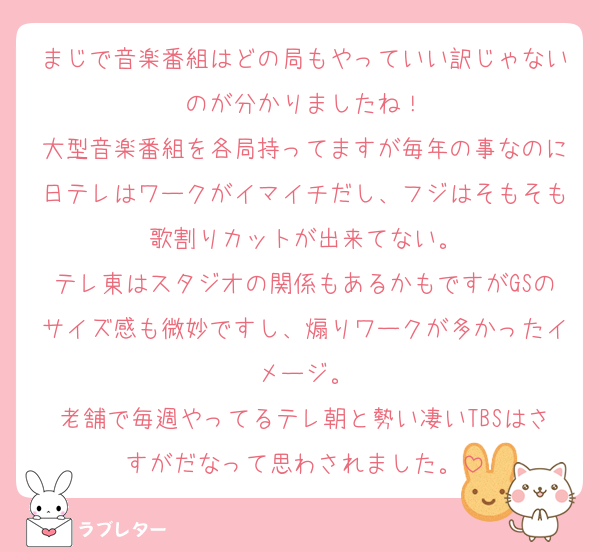 まじで音楽番組はどの局もやっていい訳じゃないのが分かりましたね！
大型音楽番組を各局持ってますが毎年の事なのに日テレはワークがイマイチだし、フジはそもそも歌割りカットが出来てない。
テレ東はスタジオの関係もあるかもですがGSのサイズ感も微妙ですし、煽りワークが多かったイメージ。
老舗で毎週やってるテレ朝と勢い凄いTBSはさすがだなって思わされました。