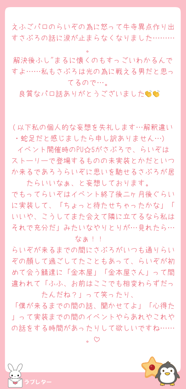 えふごパロのらいぞの為に怒って牛寺異点作り出すさぶろの話に涙が止まらなくなりました………。
解決後ふし"まるに懐くのもすっごいわかるんですよ……私もさぶろは光の為に戦える男だと思ってるので…。
良質なパロ話ありがとうございました👏👏


(以下私の個人的な妄想を失礼します…解釈違い・蛇足だと感じましたら申し訳ありません…)
イベント開催時のPU☆5がさぶろで、らいぞはストーリーで登場するものの未実装とかだといつか来るであろうらいぞに思いを馳せるさぶろが居たらいいなぁ、と妄想しております。
でもってらいぞはイベント終了後二ヶ月後ぐらいに実装して、「ちょっと待たせちゃったかな」「いいや、こうしてまた会えて隣に立てるなら私はそれで充分だ」みたいなやりとりが…見れたら…なぁ！！
らいぞが来るまでの間にさぶろがいつも通りらいぞの顔して過ごしてたこともあって、らいぞが初めて会う鯖達に「金本屋」「金本屋さん」って間違われて「ふふ、お前はここでも相変わらずだったんだね？」って笑ったり、
「僕が来るまでの間の話、聞かせてよ」「心得た」って実装までの間のイベントやらあれやこれやの話をする時間があったりして欲しいですね……。