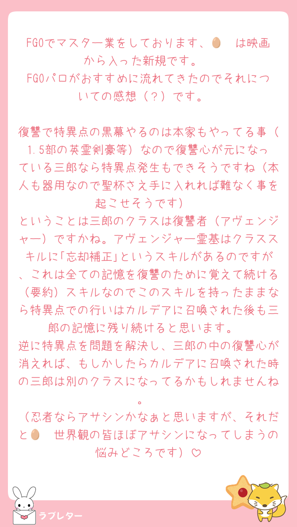FGOでマスター業をしております、🥷🥚は映画から入った新規です。
FGOパロがおすすめに流れてきたのでそれについての感想（？）です。

復讐で特異点の黒幕やるのは本家もやってる事（1.5部の英霊剣豪等）なので復讐心が元になっている三郎なら特異点発生もできそうですね（本人も器用なので聖杯さえ手に入れれば難なく事を起こせそうです）
ということは三郎のクラスは復讐者（アヴェンジャー）ですかね。アヴェンジャー霊基はクラススキルに｢忘却補正｣というスキルがあるのですが、これは全ての記憶を復讐のために覚えて続ける（要約）スキルなのでこのスキルを持ったままなら特異点での行いはカルデアに召喚された後も三郎の記憶に残り続けると思います。
逆に特異点を問題を解決し、三郎の中の復讐心が消えれば、もしかしたらカルデアに召喚された時の三郎は別のクラスになってるかもしれませんね。
（忍者ならアサシンかなぁと思いますが、それだと🥷🥚世界観の皆ほぼアサシンになってしまうの悩みどころです）