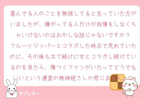 喜んでる人のことを無視してると言っていた方がいましたが、嫌がってる人だけが我慢をしなくちゃいけないのはおかしな話じゃないですか？
フルーツジッパーとコラボした時点で荒れていたのに、その後も立て続けに女とコラボし続けているのを見たら、傷つくファンがいたってどうでもいいという運営の無神経さしか感じません。