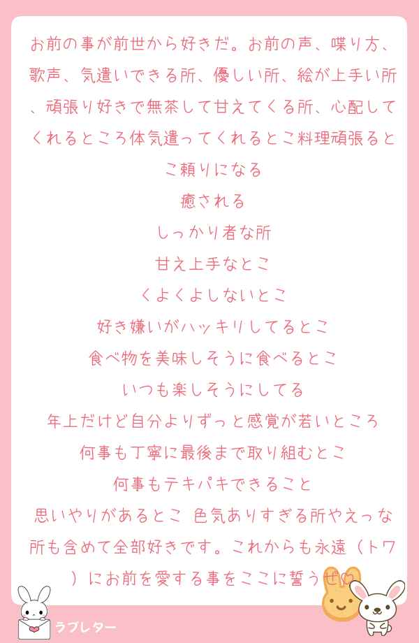 お前の事が前世から好きだ。お前の声、喋り方、歌声、気遣いできる所、優しい所、絵が上手い所、頑張り好きで無茶して甘えてくる所、心配してくれるところ体気遣ってくれるとこ料理頑張るとこ頼りになる
癒される
しっかり者な所
甘え上手なとこ
くよくよしないとこ
好き嫌いがハッキリしてるとこ
食べ物を美味しそうに食べるとこ
いつも楽しそうにしてる
年上だけど自分よりずっと感覚が若いところ
何事も丁寧に最後まで取り組むとこ
何事もテキパキできること
思いやりがあるとこ 色気ありすぎる所やえっな所も含めて全部好きです。これからも永遠（トワ）にお前を愛する事をここに誓うぜ