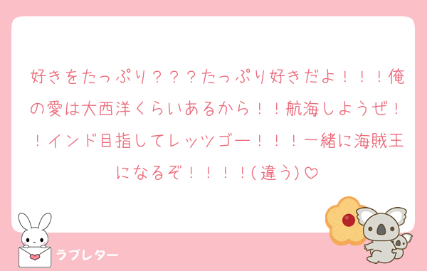 好きをたっぷり？？？たっぷり好きだよ！！！俺の愛は大西洋くらいあるから！！航海しようぜ！！インド目指してレッツゴー！！！一緒に海賊王になるぞ！！！！(違う)
