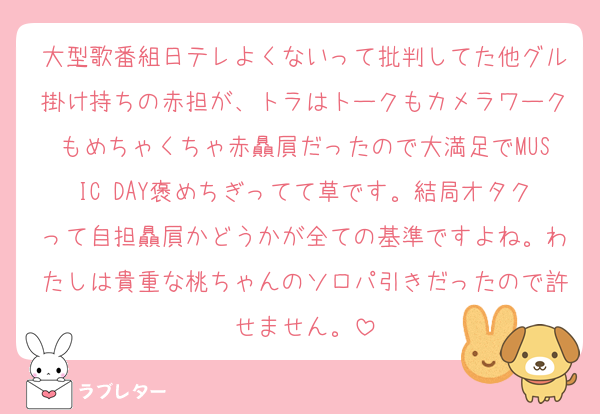 大型歌番組日テレよくないって批判してた他グル掛け持ちの赤担が、トラはトークもカメラワークもめちゃくちゃ赤贔屓だったので大満足でMUSIC DAY褒めちぎってて草です。結局オタクって自担贔屓かどうかが全ての基準ですよね。わたしは貴重な桃ちゃんのソロパ引きだったので許せません。