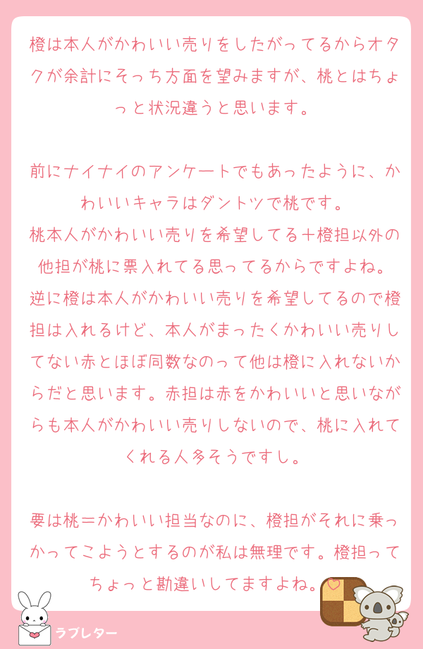 橙は本人がかわいい売りをしたがってるからオタクが余計にそっち方面を望みますが、桃とはちょっと状況違うと思います。

前にナイナイのアンケートでもあったように、かわいいキャラはダントツで桃です。
桃本人がかわいい売りを希望してる＋橙担以外の他担が桃に票入れてる思ってるからですよね。
逆に橙は本人がかわいい売りを希望してるので橙担は入れるけど、本人がまったくかわいい売りしてない赤とほぼ同数なのって他は橙に入れないからだと思います。赤担は赤をかわいいと思いながらも本人がかわいい売りしないので、桃に入れてくれる人多そうですし。

要は桃＝かわいい担当なのに、橙担がそれに乗っかってこようとするのが私は無理です。橙担ってちょっと勘違いしてますよね。