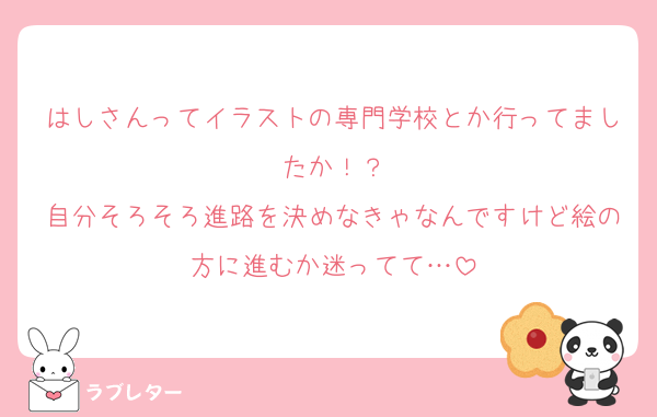 はしさんってイラストの専門学校とか行ってましたか！？
自分そろそろ進路を決めなきゃなんですけど絵の方に進むか迷ってて…