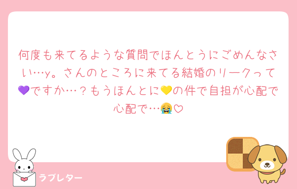 何度も来てるような質問でほんとうにごめんなさい…y。さんのところに来てる結婚のリークって💜ですか…？もうほんとに💛の件で自担が心配で心配で…😭