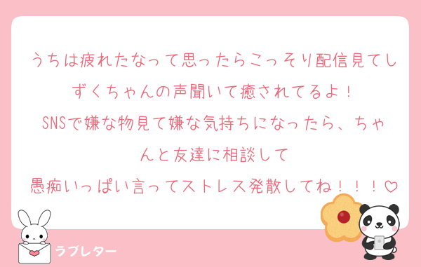 うちは疲れたなって思ったらこっそり配信見てしずくちゃんの声聞いて癒されてるよ！
SNSで嫌な物見て嫌な気持ちになったら、ちゃんと友達に相談して
愚痴いっぱい言ってストレス発散してね！！！