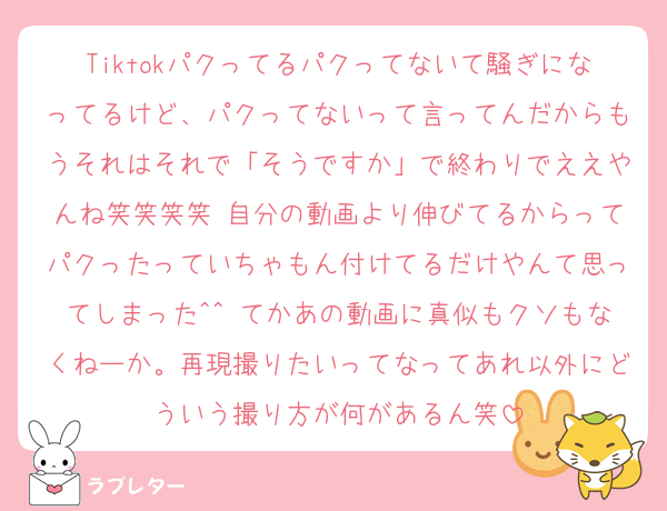 Tiktokパクってるパクってないて騒ぎになってるけど、パクってないって言ってんだからもうそれはそれで「そうですか」で終わりでええやんね笑笑笑笑 自分の動画より伸びてるからってパクったっていちゃもん付けてるだけやんて思ってしまった^^ てかあの動画に真似もクソもなくねーか。再現撮りたいってなってあれ以外にどういう撮り方が何があるん笑