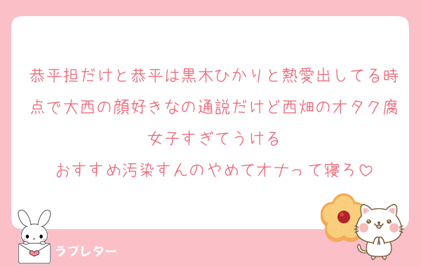 恭平担だけと恭平は黒木ひかりと熱愛出してる時点で大西の顔好きなの通説だけど西畑のオタク腐女子すぎてうける
おすすめ汚染すんのやめてオナって寝ろ