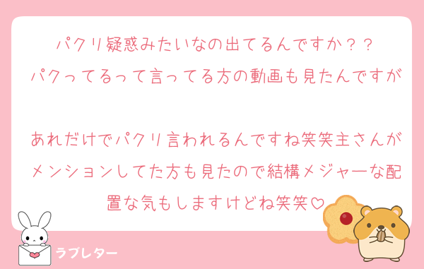 パクリ疑惑みたいなの出てるんですか？？
パクってるって言ってる方の動画も見たんですが
あれだけでパクリ言われるんですね笑笑主さんがメンションしてた方も見たので結構メジャーな配置な気もしますけどね笑笑