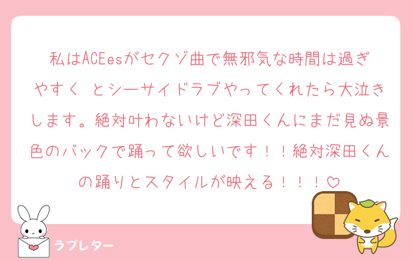 私はACEesがセクゾ曲で無邪気な時間は過ぎやすく とシーサイドラブやってくれたら大泣きします。絶対叶わないけど深田くんにまだ見ぬ景色のバックで踊って欲しいです！！絶対深田くんの踊りとスタイルが映える！！！
