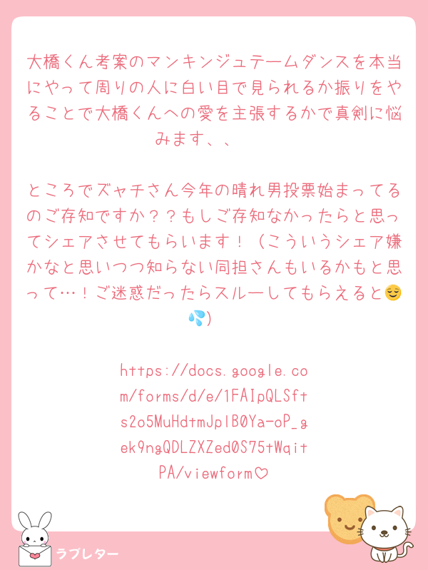 大橋くん考案のマンキンジュテームダンスを本当にやって周りの人に白い目で見られるか振りをやることで大橋くんへの愛を主張するかで真剣に悩みます、、🥺

ところでズャチさん今年の晴れ男投票始まってるのご存知ですか？？もしご存知なかったらと思ってシェアさせてもらいます！（こういうシェア嫌かなと思いつつ知らない同担さんもいるかもと思って…！ご迷惑だったらスルーしてもらえると😌💦）

https://docs.google.com/forms/d/e/1FAIpQLSfts2o5MuHdtmJplB0Ya-oP_gek9ngQDLZXZed0S75tWqitPA/viewform