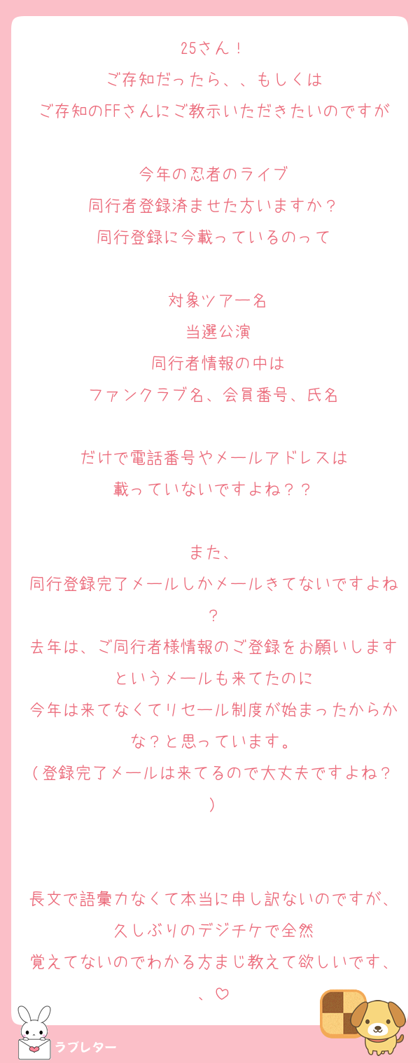 25さん！
ご存知だったら、、もしくは
ご存知のFFさんにご教示いただきたいのですが
今年の忍者のライブ
同行者登録済ませた方いますか？
同行登録に今載っているのって

•対象ツアー名
•当選公演
•同行者情報の中は
ファンクラブ名、会員番号、氏名

だけで電話番号やメールアドレスは
載っていないですよね？？

また、
同行登録完了メールしかメールきてないですよね？
去年は、ご同行者様情報のご登録をお願いしますというメールも来てたのに
今年は来てなくてリセール制度が始まったからかな？と思っています。
(登録完了メールは来てるので大丈夫ですよね？)


長文で語彙力なくて本当に申し訳ないのですが、久しぶりのデジチケで全然
覚えてないのでわかる方まじ教えて欲しいです、、