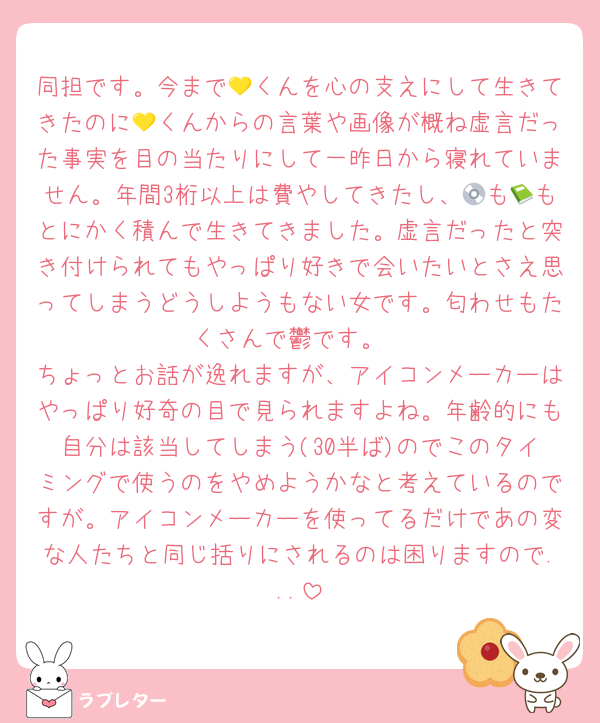 同担です。今まで💛くんを心の支えにして生きてきたのに💛くんからの言葉や画像が概ね虚言だった事実を目の当たりにして一昨日から寝れていません。年間3桁以上は費やしてきたし、💿も📗もとにかく積んで生きてきました。虚言だったと突き付けられてもやっぱり好きで会いたいとさえ思ってしまうどうしようもない女です。匂わせもたくさんで鬱です。
ちょっとお話が逸れますが、アイコンメーカーはやっぱり好奇の目で見られますよね。年齢的にも自分は該当してしまう(30半ば)のでこのタイミングで使うのをやめようかなと考えているのですが。アイコンメーカーを使ってるだけであの変な人たちと同じ括りにされるのは困りますので...