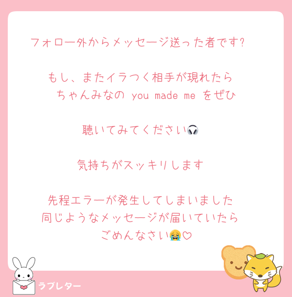 フォロー外からメッセージ送った者です⭐︎

もし、またイラつく相手が現れたら
ちゃんみなの you made me をぜひ
聴いてみてください🎧

気持ちがスッキリします

先程エラーが発生してしまいました
同じようなメッセージが届いていたら
ごめんなさい😭