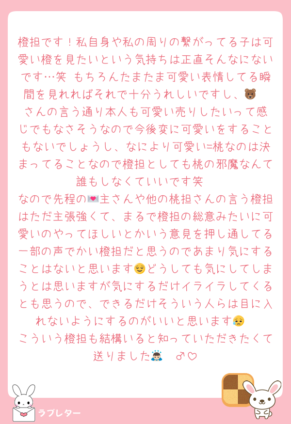 橙担です！私自身や私の周りの繋がってる子は可愛い橙を見たいという気持ちは正直そんなにないです…笑 もちろんたまたま可愛い表情してる瞬間を見れればそれで十分うれしいですし、🐻‍❄️さんの言う通り本人も可愛い売りしたいって感じでもなさそうなので今後変に可愛いをすることもないでしょうし、なにより可愛い=桃なのは決まってることなので橙担としても桃の邪魔なんて誰もしなくていいです笑
なので先程の💌主さんや他の桃担さんの言う橙担はただ主張強くて、まるで橙担の総意みたいに可愛いのやってほしいとかいう意見を押し通してる一部の声でかい橙担だと思うのであまり気にすることはないと思います😌どうしても気にしてしまうとは思いますが気にするだけイライラしてくるとも思うので、できるだけそういう人らは目に入れないようにするのがいいと思います😥
こういう橙担も結構いると知っていただきたくて送りました🙇🏻‍♂️
