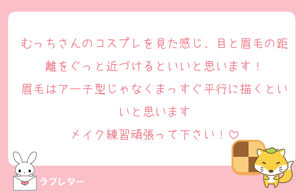 むっちさんのコスプレを見た感じ、目と眉毛の距離をぐっと近づけるといいと思います！
眉毛はアーチ型じゃなくまっすぐ平行に描くといいと思います
メイク練習頑張って下さい！