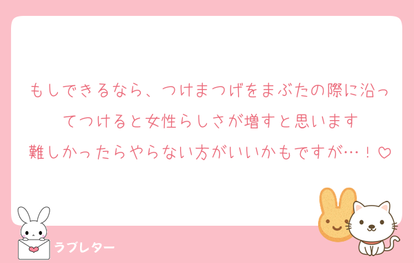 もしできるなら、つけまつげをまぶたの際に沿ってつけると女性らしさが増すと思います
難しかったらやらない方がいいかもですが…！