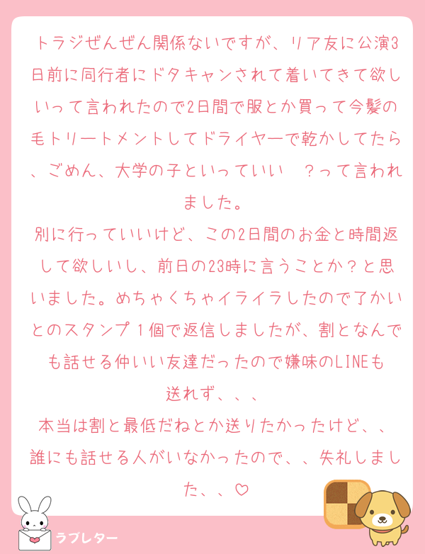 トラジぜんぜん関係ないですが、リア友に公演3日前に同行者にドタキャンされて着いてきて欲しいって言われたので2日間で服とか買って今髪の毛トリートメントしてドライヤーで乾かしてたら、ごめん、大学の子といっていい〜？って言われました。
別に行っていいけど、この2日間のお金と時間返して欲しいし、前日の23時に言うことか？と思いました。めちゃくちゃイライラしたので了かいとのスタンプ１個で返信しましたが、割となんでも話せる仲いい友達だったので嫌味のLINEも送れず、、、
本当は割と最低だねとか送りたかったけど、、
誰にも話せる人がいなかったので、、失礼しました、、