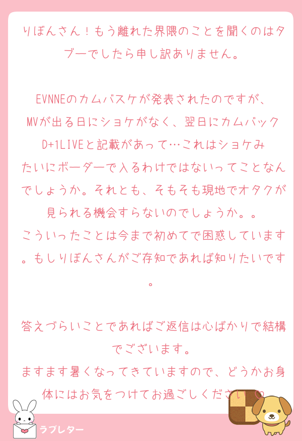 りぼんさん！もう離れた界隈のことを聞くのはタブーでしたら申し訳ありません。

EVNNEのカムバスケが発表されたのですが、MVが出る日にショケがなく、翌日にカムバックD+1LIVEと記載があって…これはショケみたいにボーダーで入るわけではないってことなんでしょうか。それとも、そもそも現地でオタクが見られる機会すらないのでしょうか。。
こういったことは今まで初めてで困惑しています。もしりぼんさんがご存知であれば知りたいです。

答えづらいことであればご返信は心ばかりで結構でございます。
ますます暑くなってきていますので、どうかお身体にはお気をつけてお過ごしください☺️