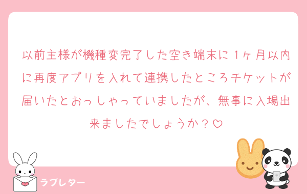 以前主様が機種変完了した空き端末に１ヶ月以内に再度アプリを入れて連携したところチケットが届いたとおっしゃっていましたが、無事に入場出来ましたでしょうか？