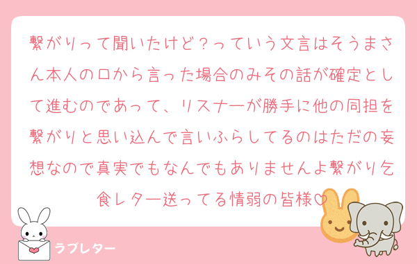 繋がりって聞いたけど？っていう文言はそうまさん本人の口から言った場合のみその話が確定として進むのであって、リスナーが勝手に他の同担を繋がりと思い込んで言いふらしてるのはただの妄想なので真実でもなんでもありませんよ繋がり乞食レター送ってる情弱の皆様