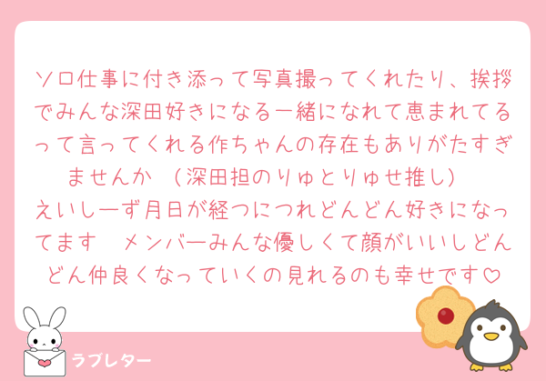 ソロ仕事に付き添って写真撮ってくれたり、挨拶でみんな深田好きになる一緒になれて恵まれてるって言ってくれる作ちゃんの存在もありがたすぎませんか🥹(深田担のりゅとりゅせ推し)
えいしーず月日が経つにつれどんどん好きになってます🫶メンバーみんな優しくて顔がいいしどんどん仲良くなっていくの見れるのも幸せです