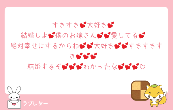すきすき💕大好き💕
結婚しよ💕僕のお嫁さん💕💕愛してる💕
絶対幸せにするからね💕💕大好き💕💕すきすきすき💕💕💕
結婚するぞ💕💕💕わかったな💕💕💕