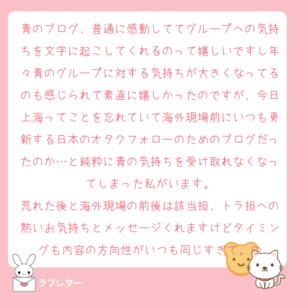 青のブログ、普通に感動しててグループへの気持ちを文字に起こしてくれるのって嬉しいですし年々青のグループに対する気持ちが大きくなってるのも感じられて素直に嬉しかったのですが、今日上海ってことを忘れていて海外現場前にいつも更新する日本のオタクフォローのためのブログだったのか…と純粋に青の気持ちを受け取れなくなってしまった私がいます。
荒れた後と海外現場の前後は該当担、トラ担への熱いお気持ちとメッセージくれますけどタイミングも内容の方向性がいつも同じすぎて。