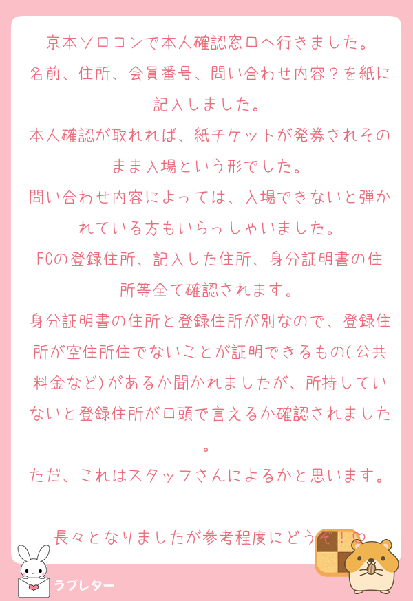 京本ソロコンで本人確認窓口へ行きました。
名前、住所、会員番号、問い合わせ内容？を紙に記入しました。
本人確認が取れれば、紙チケットが発券されそのまま入場という形でした。
問い合わせ内容によっては、入場できないと弾かれている方もいらっしゃいました。
FCの登録住所、記入した住所、身分証明書の住所等全て確認されます。
身分証明書の住所と登録住所が別なので、登録住所が空住所住でないことが証明できるもの(公共料金など)があるか聞かれましたが、所持していないと登録住所が口頭で言えるか確認されました。
ただ、これはスタッフさんによるかと思います。
長々となりましたが参考程度にどうぞ！