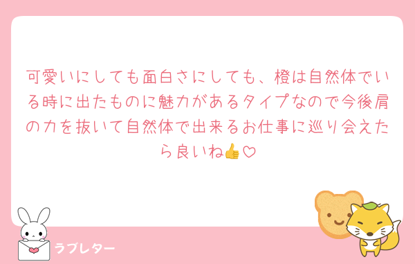 可愛いにしても面白さにしても、橙は自然体でいる時に出たものに魅力があるタイプなので今後肩の力を抜いて自然体で出来るお仕事に巡り会えたら良いね👍