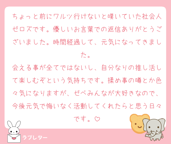 ちょっと前にワルツ行けないと嘆いていた社会人ゼロズです。優しいお言葉での返信ありがとうございました。時間経過して、元気になってきました。
会える事が全てではないし、自分なりの推し活して楽しむぞという気持ちです。揉め事の噂とか色々気になりますが、ゼベみんなが大好きなので、今後元気で悔いなく活動してくれたらと思う日々です。
