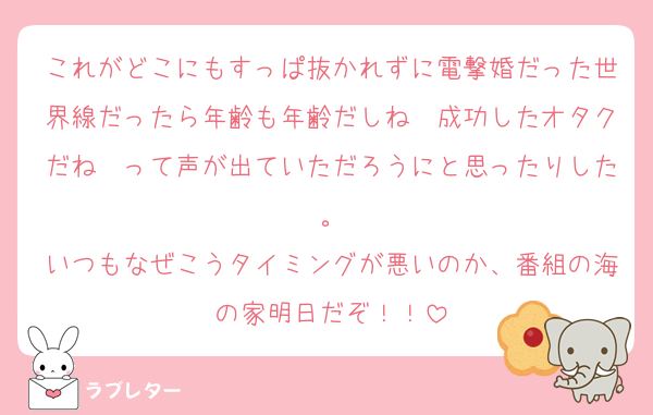 これがどこにもすっぱ抜かれずに電撃婚だった世界線だったら年齢も年齢だしね〜成功したオタクだね〜って声が出ていただろうにと思ったりした。
いつもなぜこうタイミングが悪いのか、番組の海の家明日だぞ！！