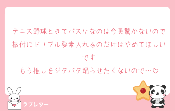 テニス野球ときてバスケなのは今更驚かないので振付にドリブル要素入れるのだけはやめてほしいです
もう推しをジタバタ踊らせたくないので…